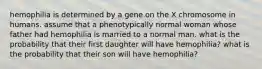 hemophilia is determined by a gene on the X chromosome in humans. assume that a phenotypically normal woman whose father had hemophilia is married to a normal man. what is the probability that their first daughter will have hemophilia? what is the probability that their son will have hemophilia?