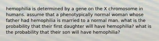 hemophilia is determined by a gene on the X chromosome in humans. assume that a phenotypically normal woman whose father had hemophilia is married to a normal man. what is the probability that their first daughter will have hemophilia? what is the probability that their son will have hemophilia?