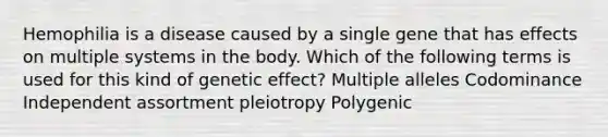 Hemophilia is a disease caused by a single gene that has effects on multiple systems in the body. Which of the following terms is used for this kind of genetic effect? Multiple alleles Codominance Independent assortment pleiotropy Polygenic