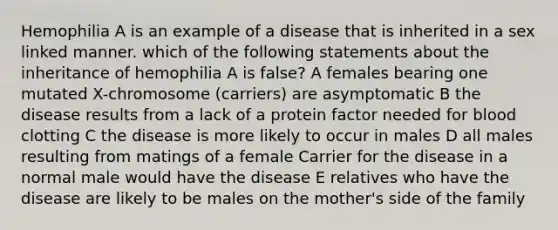 Hemophilia A is an example of a disease that is inherited in a sex linked manner. which of the following statements about the inheritance of hemophilia A is false? A females bearing one mutated X-chromosome (carriers) are asymptomatic B the disease results from a lack of a protein factor needed for blood clotting C the disease is more likely to occur in males D all males resulting from matings of a female Carrier for the disease in a normal male would have the disease E relatives who have the disease are likely to be males on the mother's side of the family