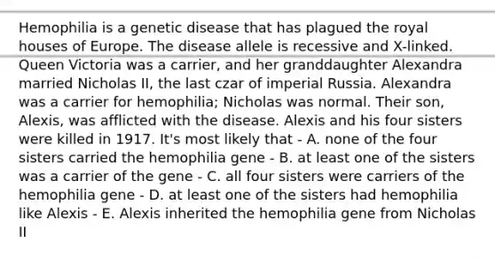 Hemophilia is a genetic disease that has plagued the royal houses of Europe. The disease allele is recessive and X-linked. Queen Victoria was a carrier, and her granddaughter Alexandra married Nicholas II, the last czar of imperial Russia. Alexandra was a carrier for hemophilia; Nicholas was normal. Their son, Alexis, was afflicted with the disease. Alexis and his four sisters were killed in 1917. It's most likely that - A. none of the four sisters carried the hemophilia gene - B. at least one of the sisters was a carrier of the gene - C. all four sisters were carriers of the hemophilia gene - D. at least one of the sisters had hemophilia like Alexis - E. Alexis inherited the hemophilia gene from Nicholas II