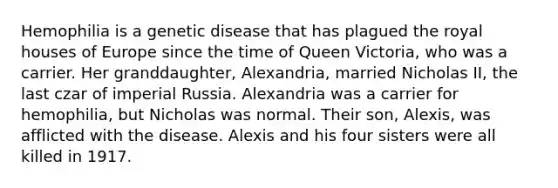 Hemophilia is a genetic disease that has plagued the royal houses of Europe since the time of Queen Victoria, who was a carrier. Her granddaughter, Alexandria, married Nicholas II, the last czar of imperial Russia. Alexandria was a carrier for hemophilia, but Nicholas was normal. Their son, Alexis, was afflicted with the disease. Alexis and his four sisters were all killed in 1917.