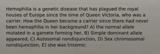 Hemophilia is a genetic disease that has plagued the royal houses of Europe since the time of Queen Victoria, who was a carrier. How the Queen become a carrier since there had never been hemophilia in her background? A) the normal allele mutated in a gamete forming her, B) Simple dominant allele appeared, C) Autosomal nondisjunction, D) Sex chromosomal nondisjunction, E) she was trisomic.