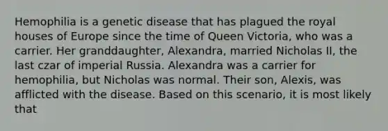 Hemophilia is a genetic disease that has plagued the royal houses of Europe since the time of Queen Victoria, who was a carrier. Her granddaughter, Alexandra, married Nicholas II, the last czar of imperial Russia. Alexandra was a carrier for hemophilia, but Nicholas was normal. Their son, Alexis, was afflicted with the disease. Based on this scenario, it is most likely that