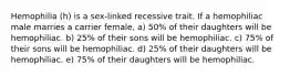 Hemophilia (h) is a sex-linked recessive trait. If a hemophiliac male marries a carrier female, a) 50% of their daughters will be hemophiliac. b) 25% of their sons will be hemophiliac. c) 75% of their sons will be hemophiliac. d) 25% of their daughters will be hemophiliac. e) 75% of their daughters will be hemophiliac.