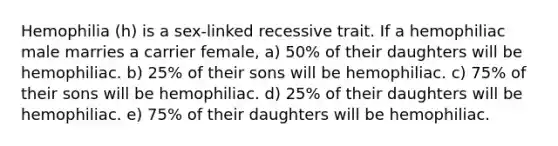 Hemophilia (h) is a sex-linked recessive trait. If a hemophiliac male marries a carrier female, a) 50% of their daughters will be hemophiliac. b) 25% of their sons will be hemophiliac. c) 75% of their sons will be hemophiliac. d) 25% of their daughters will be hemophiliac. e) 75% of their daughters will be hemophiliac.