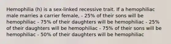 Hemophilia (h) is a sex-linked recessive trait. If a hemophiliac male marries a carrier female, - 25% of their sons will be hemophiliac - 75% of their daughters will be hemophiliac - 25% of their daughters will be hemophiliac - 75% of their sons will be hemophiliac - 50% of their daughters will be hemophiliac