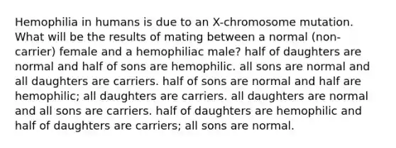 Hemophilia in humans is due to an X-chromosome mutation. What will be the results of mating between a normal (non-carrier) female and a hemophiliac male? half of daughters are normal and half of sons are hemophilic. all sons are normal and all daughters are carriers. half of sons are normal and half are hemophilic; all daughters are carriers. all daughters are normal and all sons are carriers. half of daughters are hemophilic and half of daughters are carriers; all sons are normal.