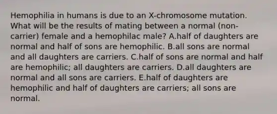 Hemophilia in humans is due to an X-chromosome mutation. What will be the results of mating between a normal (non-carrier) female and a hemophilac male? A.half of daughters are normal and half of sons are hemophilic. B.all sons are normal and all daughters are carriers. C.half of sons are normal and half are hemophilic; all daughters are carriers. D.all daughters are normal and all sons are carriers. E.half of daughters are hemophilic and half of daughters are carriers; all sons are normal.