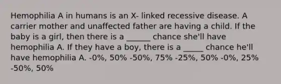 Hemophilia A in humans is an X- linked recessive disease. A carrier mother and unaffected father are having a child. If the baby is a girl, then there is a ______ chance she'll have hemophilia A. If they have a boy, there is a _____ chance he'll have hemophilia A. -0%, 50% -50%, 75% -25%, 50% -0%, 25% -50%, 50%