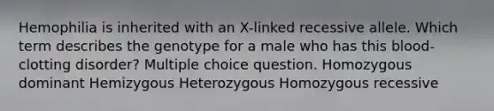 Hemophilia is inherited with an X-linked recessive allele. Which term describes the genotype for a male who has this blood-clotting disorder? Multiple choice question. Homozygous dominant Hemizygous Heterozygous Homozygous recessive