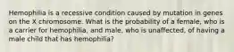 Hemophilia is a recessive condition caused by mutation in genes on the X chromosome. What is the probability of a female, who is a carrier for hemophilia, and male, who is unaffected, of having a male child that has hemophilia?