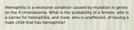 Hemophilia is a recessive condition caused by mutation in genes on the X chromosome. What is the probability of a female, who is a carrier for hemophilia, and male, who is unaffected, of having a male child that has hemophilia?