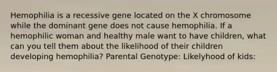 Hemophilia is a recessive gene located on the X chromosome while the dominant gene does not cause hemophilia. If a hemophilic woman and healthy male want to have children, what can you tell them about the likelihood of their children developing hemophilia? Parental Genotype: Likelyhood of kids: