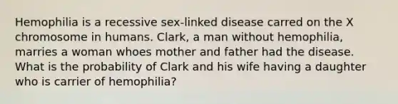 Hemophilia is a recessive sex-linked disease carred on the X chromosome in humans. Clark, a man without hemophilia, marries a woman whoes mother and father had the disease. What is the probability of Clark and his wife having a daughter who is carrier of hemophilia?