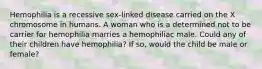 Hemophilia is a recessive sex-linked disease carried on the X chromosome in humans. A woman who is a determined not to be carrier for hemophilia marries a hemophiliac male. Could any of their children have hemophilia? If so, would the child be male or female?