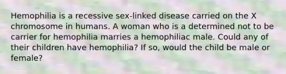 Hemophilia is a recessive sex-linked disease carried on the X chromosome in humans. A woman who is a determined not to be carrier for hemophilia marries a hemophiliac male. Could any of their children have hemophilia? If so, would the child be male or female?