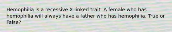 Hemophilia is a recessive X-linked trait. A female who has hemophilia will always have a father who has hemophilia. True or False?