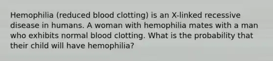 Hemophilia (reduced blood clotting) is an X-linked recessive disease in humans. A woman with hemophilia mates with a man who exhibits normal blood clotting. What is the probability that their child will have hemophilia?