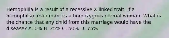 Hemophilia is a result of a recessive X-linked trait. If a hemophiliac man marries a homozygous normal woman. What is the chance that any child from this marriage would have the disease? A. 0% B. 25% C. 50% D. 75%