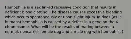 Hemophilia is a sex linked recessive condition that results in deficient blood clotting. The disease causes excessive bleeding which occurs spontaneously or upon slight injury. In dogs (as in humans) hemophilia is caused by a defect in a gene on the X chromosome. What will be the results of mating between a normal, noncarrier female dog and a male dog with hemophilia?