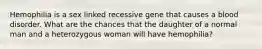 Hemophilia is a sex linked recessive gene that causes a blood disorder. What are the chances that the daughter of a normal man and a heterozygous woman will have hemophilia?