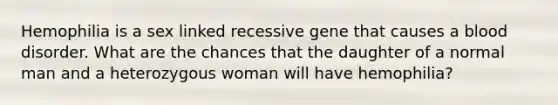 Hemophilia is a sex linked recessive gene that causes a blood disorder. What are the chances that the daughter of a normal man and a heterozygous woman will have hemophilia?