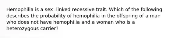 Hemophilia is a sex -linked recessive trait. Which of the following describes the probability of hemophilia in the offspring of a man who does not have hemophilia and a woman who is a heterozygous carrier?