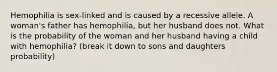 Hemophilia is sex-linked and is caused by a recessive allele. A woman's father has hemophilia, but her husband does not. What is the probability of the woman and her husband having a child with hemophilia? (break it down to sons and daughters probability)