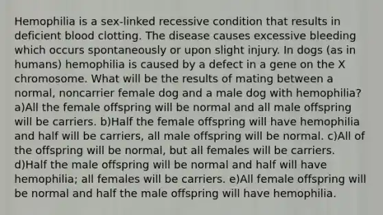 Hemophilia is a sex-linked recessive condition that results in deficient blood clotting. The disease causes excessive bleeding which occurs spontaneously or upon slight injury. In dogs (as in humans) hemophilia is caused by a defect in a gene on the X chromosome. What will be the results of mating between a normal, noncarrier female dog and a male dog with hemophilia? a)All the female offspring will be normal and all male offspring will be carriers. b)Half the female offspring will have hemophilia and half will be carriers, all male offspring will be normal. c)All of the offspring will be normal, but all females will be carriers. d)Half the male offspring will be normal and half will have hemophilia; all females will be carriers. e)All female offspring will be normal and half the male offspring will have hemophilia.