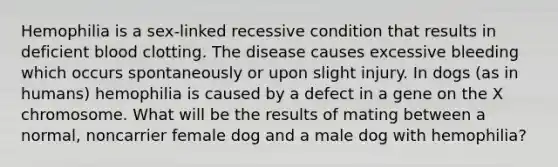 Hemophilia is a sex-linked recessive condition that results in deficient blood clotting. The disease causes excessive bleeding which occurs spontaneously or upon slight injury. In dogs (as in humans) hemophilia is caused by a defect in a gene on the X chromosome. What will be the results of mating between a normal, noncarrier female dog and a male dog with hemophilia?