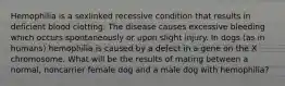 Hemophilia is a sexlinked recessive condition that results in deficient blood clotting. The disease causes excessive bleeding which occurs spontaneously or upon slight injury. In dogs (as in humans) hemophilia is caused by a defect in a gene on the X chromosome. What will be the results of mating between a normal, noncarrier female dog and a male dog with hemophilia?