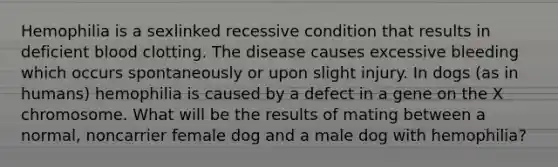 Hemophilia is a sexlinked recessive condition that results in deficient blood clotting. The disease causes excessive bleeding which occurs spontaneously or upon slight injury. In dogs (as in humans) hemophilia is caused by a defect in a gene on the X chromosome. What will be the results of mating between a normal, noncarrier female dog and a male dog with hemophilia?