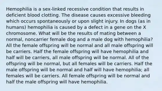 Hemophilia is a sex-linked recessive condition that results in deficient blood clotting. The disease causes excessive bleeding which occurs spontaneously or upon slight injury. In dogs (as in humans) hemophilia is caused by a defect in a gene on the X chromosome. What will be the results of mating between a normal, noncarrier female dog and a male dog with hemophilia? All the female offspring will be normal and all male offspring will be carriers. Half the female offspring will have hemophilia and half will be carriers, all male offspring will be normal. All of the offspring will be normal, but all females will be carriers. Half the male offspring will be normal and half will have hemophilia; all females will be carriers. All female offspring will be normal and half the male offspring will have hemophilia.