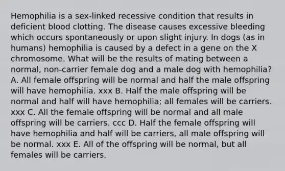 Hemophilia is a sex-linked recessive condition that results in deficient blood clotting. The disease causes excessive bleeding which occurs spontaneously or upon slight injury. In dogs (as in humans) hemophilia is caused by a defect in a gene on the X chromosome. What will be the results of mating between a normal, non-carrier female dog and a male dog with hemophilia? A. All female offspring will be normal and half the male offspring will have hemophilia. xxx B. Half the male offspring will be normal and half will have hemophilia; all females will be carriers. xxx C. All the female offspring will be normal and all male offspring will be carriers. ccc D. Half the female offspring will have hemophilia and half will be carriers, all male offspring will be normal. xxx E. All of the offspring will be normal, but all females will be carriers.