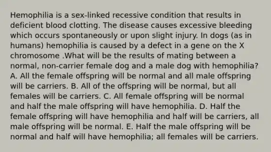 Hemophilia is a sex-linked recessive condition that results in deficient blood clotting. The disease causes excessive bleeding which occurs spontaneously or upon slight injury. In dogs (as in humans) hemophilia is caused by a defect in a gene on the X chromosome .What will be the results of mating between a normal, non-carrier female dog and a male dog with hemophilia? A. All the female offspring will be normal and all male offspring will be carriers. B. All of the offspring will be normal, but all females will be carriers. C. All female offspring will be normal and half the male offspring will have hemophilia. D. Half the female offspring will have hemophilia and half will be carriers, all male offspring will be normal. E. Half the male offspring will be normal and half will have hemophilia; all females will be carriers.