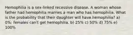 Hemophilia is a sex-linked recessive disease. A woman whose father had hemophilia marries a man who has hemophilia. What is the probability that their daughter will have hemophilia? a) 0%: females can't get hemophilia. b) 25% c) 50% d) 75% e) 100%