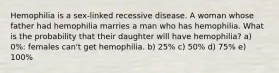 Hemophilia is a sex-linked recessive disease. A woman whose father had hemophilia marries a man who has hemophilia. What is the probability that their daughter will have hemophilia? a) 0%: females can't get hemophilia. b) 25% c) 50% d) 75% e) 100%