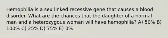 Hemophilia is a sex-linked recessive gene that causes a blood disorder. What are the chances that the daughter of a normal man and a heterozygous woman will have hemophilia? A) 50% B) 100% C) 25% D) 75% E) 0%