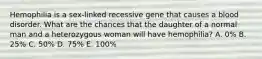 Hemophilia is a sex-linked recessive gene that causes a blood disorder. What are the chances that the daughter of a normal man and a heterozygous woman will have hemophilia? A. 0% B. 25% C. 50% D. 75% E. 100%