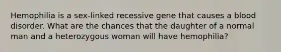 Hemophilia is a sex-linked recessive gene that causes a blood disorder. What are the chances that the daughter of a normal man and a heterozygous woman will have hemophilia?