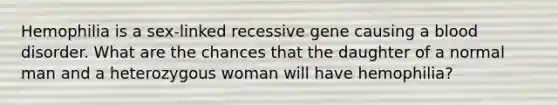 Hemophilia is a sex-linked recessive gene causing a blood disorder. What are the chances that the daughter of a normal man and a heterozygous woman will have hemophilia?