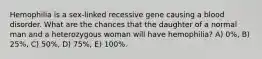 Hemophilia is a sex-linked recessive gene causing a blood disorder. What are the chances that the daughter of a normal man and a heterozygous woman will have hemophilia? A) 0%, B) 25%, C) 50%, D) 75%, E) 100%.