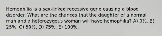 Hemophilia is a sex-linked recessive gene causing a blood disorder. What are the chances that the daughter of a normal man and a heterozygous woman will have hemophilia? A) 0%, B) 25%, C) 50%, D) 75%, E) 100%.