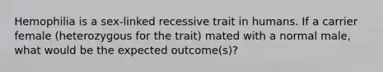 Hemophilia is a sex-linked recessive trait in humans. If a carrier female (heterozygous for the trait) mated with a normal male, what would be the expected outcome(s)?