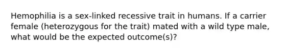 Hemophilia is a sex-linked recessive trait in humans. If a carrier female (heterozygous for the trait) mated with a wild type male, what would be the expected outcome(s)?