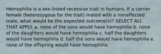 Hemophilia is a sex-linked recessive trait in humans. If a carrier female (heterozygous for the trait) mated with a nonaffected male, what would be the expected outcome(s)? SELECT ALL THAT APPLY. a. none of the sons would have hemophilia b. none of the daughters would have hemophilia c. half the daughters would have hemophilia d. half the sons would have hemophilia e. none of the offspring would have hemophilia