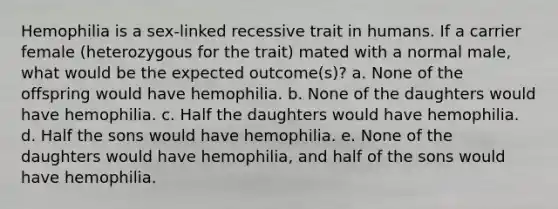 Hemophilia is a sex-linked recessive trait in humans. If a carrier female (heterozygous for the trait) mated with a normal male, what would be the expected outcome(s)? a. None of the offspring would have hemophilia. b. None of the daughters would have hemophilia. c. Half the daughters would have hemophilia. d. Half the sons would have hemophilia. e. None of the daughters would have hemophilia, and half of the sons would have hemophilia.