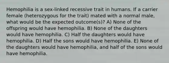 Hemophilia is a sex-linked recessive trait in humans. If a carrier female (heterozygous for the trait) mated with a normal male, what would be the expected outcome(s)? A) None of the offspring would have hemophilia. B) None of the daughters would have hemophilia. C) Half the daughters would have hemophilia. D) Half the sons would have hemophilia. E) None of the daughters would have hemophilia, and half of the sons would have hemophilia.