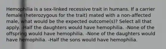 Hemophilia is a sex-linked recessive trait in humans. If a carrier female (heterozygous for the trait) mated with a non-affected male, what would be the expected outcome(s)? Select all that apply. -Half the daughters would have hemophilia. -None of the offspring would have hemophilia. -None of the daughters would have hemophilia. -Half the sons would have hemophilia.